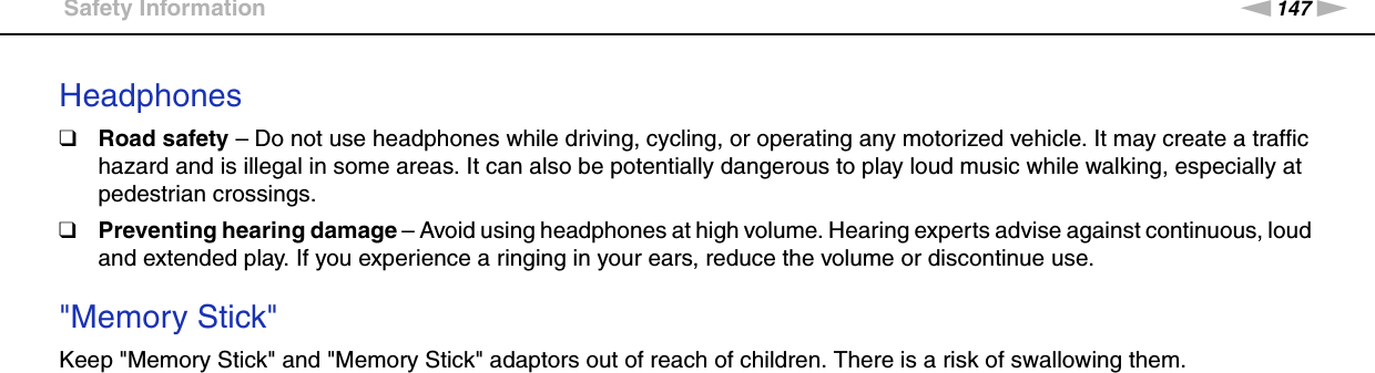 147nNPrecautions &gt;Safety InformationHeadphones❑Road safety – Do not use headphones while driving, cycling, or operating any motorized vehicle. It may create a traffic hazard and is illegal in some areas. It can also be potentially dangerous to play loud music while walking, especially at pedestrian crossings.❑Preventing hearing damage – Avoid using headphones at high volume. Hearing experts advise against continuous, loud and extended play. If you experience a ringing in your ears, reduce the volume or discontinue use. &quot;Memory Stick&quot;Keep &quot;Memory Stick&quot; and &quot;Memory Stick&quot; adaptors out of reach of children. There is a risk of swallowing them.  