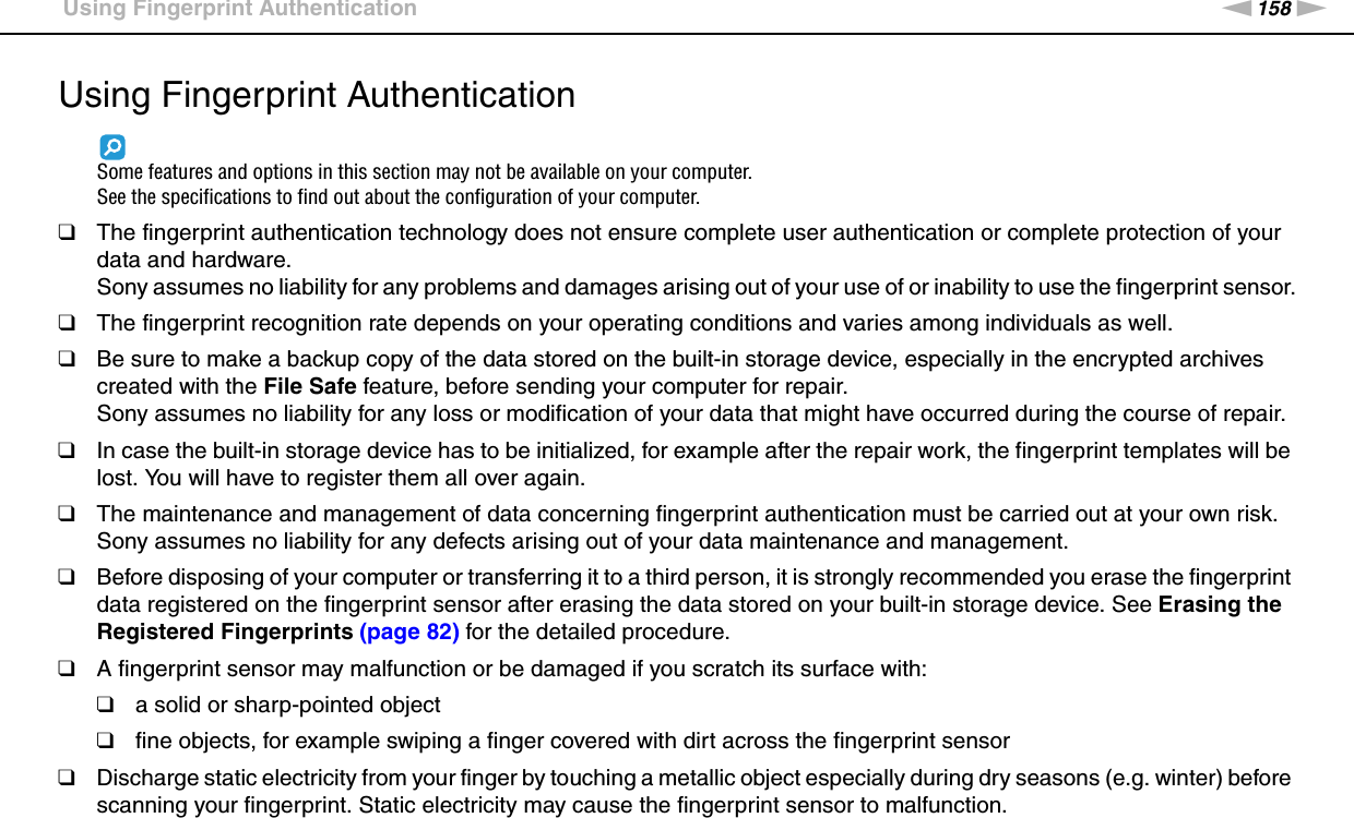 158nNPrecautions &gt;Using Fingerprint AuthenticationUsing Fingerprint AuthenticationSome features and options in this section may not be available on your computer.See the specifications to find out about the configuration of your computer.❑The fingerprint authentication technology does not ensure complete user authentication or complete protection of your data and hardware.Sony assumes no liability for any problems and damages arising out of your use of or inability to use the fingerprint sensor.❑The fingerprint recognition rate depends on your operating conditions and varies among individuals as well.❑Be sure to make a backup copy of the data stored on the built-in storage device, especially in the encrypted archives created with the File Safe feature, before sending your computer for repair.Sony assumes no liability for any loss or modification of your data that might have occurred during the course of repair.❑In case the built-in storage device has to be initialized, for example after the repair work, the fingerprint templates will be lost. You will have to register them all over again.❑The maintenance and management of data concerning fingerprint authentication must be carried out at your own risk.Sony assumes no liability for any defects arising out of your data maintenance and management.❑Before disposing of your computer or transferring it to a third person, it is strongly recommended you erase the fingerprint data registered on the fingerprint sensor after erasing the data stored on your built-in storage device. See Erasing the Registered Fingerprints (page 82) for the detailed procedure.❑A fingerprint sensor may malfunction or be damaged if you scratch its surface with:❑a solid or sharp-pointed object❑fine objects, for example swiping a finger covered with dirt across the fingerprint sensor❑Discharge static electricity from your finger by touching a metallic object especially during dry seasons (e.g. winter) before scanning your fingerprint. Static electricity may cause the fingerprint sensor to malfunction. 