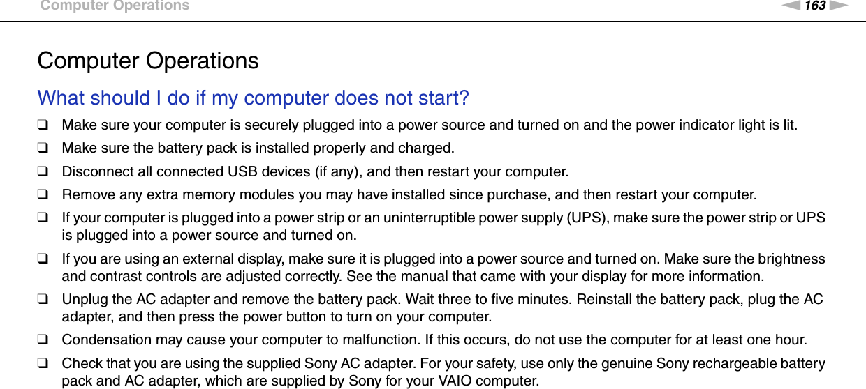 163nNTroubleshooting &gt;Computer OperationsComputer OperationsWhat should I do if my computer does not start?❑Make sure your computer is securely plugged into a power source and turned on and the power indicator light is lit.❑Make sure the battery pack is installed properly and charged.❑Disconnect all connected USB devices (if any), and then restart your computer.❑Remove any extra memory modules you may have installed since purchase, and then restart your computer.❑If your computer is plugged into a power strip or an uninterruptible power supply (UPS), make sure the power strip or UPS is plugged into a power source and turned on.❑If you are using an external display, make sure it is plugged into a power source and turned on. Make sure the brightness and contrast controls are adjusted correctly. See the manual that came with your display for more information.❑Unplug the AC adapter and remove the battery pack. Wait three to five minutes. Reinstall the battery pack, plug the AC adapter, and then press the power button to turn on your computer.❑Condensation may cause your computer to malfunction. If this occurs, do not use the computer for at least one hour.❑Check that you are using the supplied Sony AC adapter. For your safety, use only the genuine Sony rechargeable battery pack and AC adapter, which are supplied by Sony for your VAIO computer. 