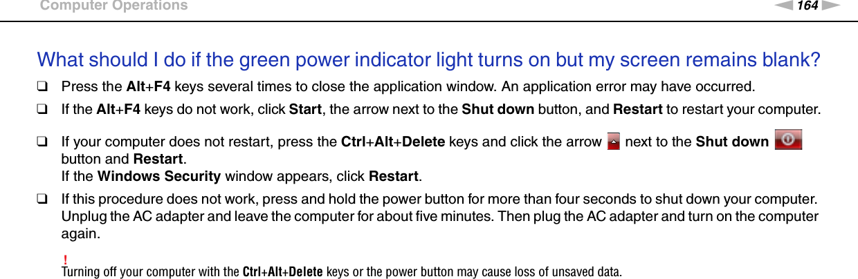 164nNTroubleshooting &gt;Computer OperationsWhat should I do if the green power indicator light turns on but my screen remains blank?❑Press the Alt+F4 keys several times to close the application window. An application error may have occurred.❑If the Alt+F4 keys do not work, click Start, the arrow next to the Shut down button, and Restart to restart your computer.❑If your computer does not restart, press the Ctrl+Alt+Delete keys and click the arrow   next to the Shut down   button and Restart.If the Windows Security window appears, click Restart.❑If this procedure does not work, press and hold the power button for more than four seconds to shut down your computer. Unplug the AC adapter and leave the computer for about five minutes. Then plug the AC adapter and turn on the computer again.!Turning off your computer with the Ctrl+Alt+Delete keys or the power button may cause loss of unsaved data. 