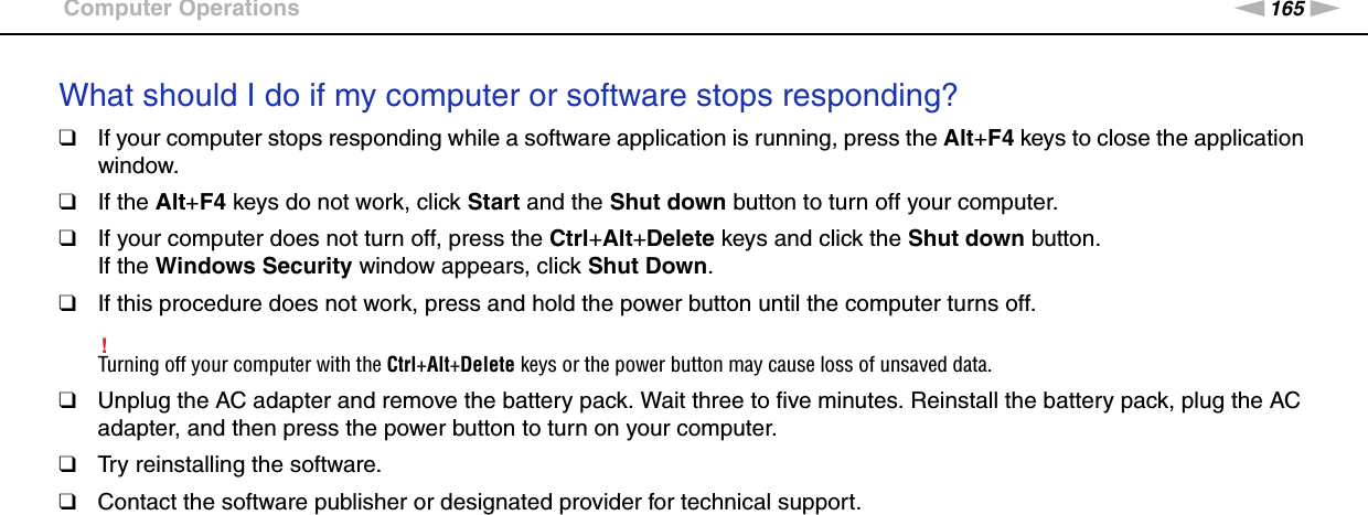 165nNTroubleshooting &gt;Computer OperationsWhat should I do if my computer or software stops responding?❑If your computer stops responding while a software application is running, press the Alt+F4 keys to close the application window.❑If the Alt+F4 keys do not work, click Start and the Shut down button to turn off your computer.❑If your computer does not turn off, press the Ctrl+Alt+Delete keys and click the Shut down button.If the Windows Security window appears, click Shut Down.❑If this procedure does not work, press and hold the power button until the computer turns off.!Turning off your computer with the Ctrl+Alt+Delete keys or the power button may cause loss of unsaved data.❑Unplug the AC adapter and remove the battery pack. Wait three to five minutes. Reinstall the battery pack, plug the AC adapter, and then press the power button to turn on your computer.❑Try reinstalling the software.❑Contact the software publisher or designated provider for technical support. 