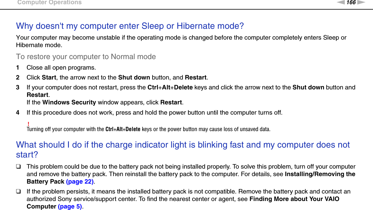 166nNTroubleshooting &gt;Computer OperationsWhy doesn&apos;t my computer enter Sleep or Hibernate mode?Your computer may become unstable if the operating mode is changed before the computer completely enters Sleep or Hibernate mode.To restore your computer to Normal mode1Close all open programs.2Click Start, the arrow next to the Shut down button, and Restart.3If your computer does not restart, press the Ctrl+Alt+Delete keys and click the arrow next to the Shut down button and Restart.If the Windows Security window appears, click Restart.4If this procedure does not work, press and hold the power button until the computer turns off.!Turning off your computer with the Ctrl+Alt+Delete keys or the power button may cause loss of unsaved data. What should I do if the charge indicator light is blinking fast and my computer does not start?❑This problem could be due to the battery pack not being installed properly. To solve this problem, turn off your computer and remove the battery pack. Then reinstall the battery pack to the computer. For details, see Installing/Removing the Battery Pack (page 22).❑If the problem persists, it means the installed battery pack is not compatible. Remove the battery pack and contact an authorized Sony service/support center. To find the nearest center or agent, see Finding More about Your VAIO Computer (page 5). 