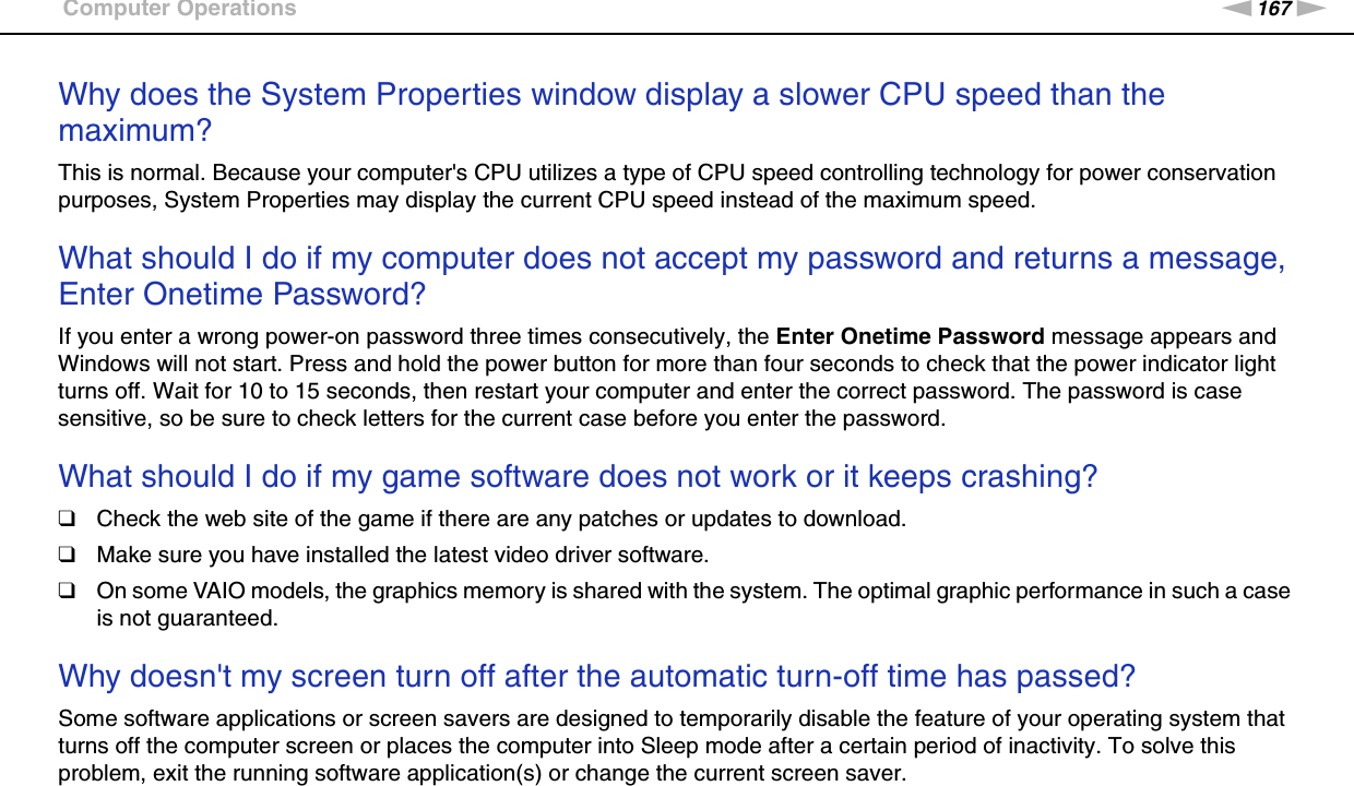 167nNTroubleshooting &gt;Computer OperationsWhy does the System Properties window display a slower CPU speed than the maximum?This is normal. Because your computer&apos;s CPU utilizes a type of CPU speed controlling technology for power conservation purposes, System Properties may display the current CPU speed instead of the maximum speed. What should I do if my computer does not accept my password and returns a message, Enter Onetime Password?If you enter a wrong power-on password three times consecutively, the Enter Onetime Password message appears and Windows will not start. Press and hold the power button for more than four seconds to check that the power indicator light turns off. Wait for 10 to 15 seconds, then restart your computer and enter the correct password. The password is case sensitive, so be sure to check letters for the current case before you enter the password. What should I do if my game software does not work or it keeps crashing?❑Check the web site of the game if there are any patches or updates to download.❑Make sure you have installed the latest video driver software.❑On some VAIO models, the graphics memory is shared with the system. The optimal graphic performance in such a case is not guaranteed. Why doesn&apos;t my screen turn off after the automatic turn-off time has passed?Some software applications or screen savers are designed to temporarily disable the feature of your operating system that turns off the computer screen or places the computer into Sleep mode after a certain period of inactivity. To solve this problem, exit the running software application(s) or change the current screen saver. 