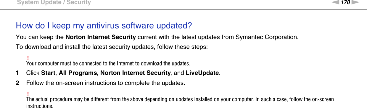 170nNTroubleshooting &gt;System Update / SecurityHow do I keep my antivirus software updated?You can keep the Norton Internet Security current with the latest updates from Symantec Corporation.To download and install the latest security updates, follow these steps:!Your computer must be connected to the Internet to download the updates.1Click Start, All Programs, Norton Internet Security, and LiveUpdate.2Follow the on-screen instructions to complete the updates.!The actual procedure may be different from the above depending on updates installed on your computer. In such a case, follow the on-screen instructions.  