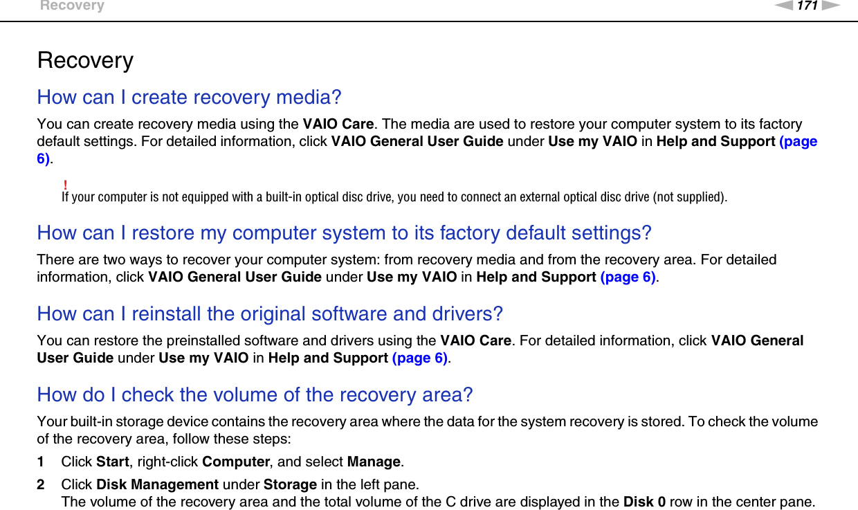 171nNTroubleshooting &gt;RecoveryRecoveryHow can I create recovery media?You can create recovery media using the VAIO Care. The media are used to restore your computer system to its factory default settings. For detailed information, click VAIO General User Guide under Use my VAIO in Help and Support (page 6).!If your computer is not equipped with a built-in optical disc drive, you need to connect an external optical disc drive (not supplied). How can I restore my computer system to its factory default settings?There are two ways to recover your computer system: from recovery media and from the recovery area. For detailed information, click VAIO General User Guide under Use my VAIO in Help and Support (page 6). How can I reinstall the original software and drivers?You can restore the preinstalled software and drivers using the VAIO Care. For detailed information, click VAIO General User Guide under Use my VAIO in Help and Support (page 6). How do I check the volume of the recovery area?Your built-in storage device contains the recovery area where the data for the system recovery is stored. To check the volume of the recovery area, follow these steps:1Click Start, right-click Computer, and select Manage.2Click Disk Management under Storage in the left pane.The volume of the recovery area and the total volume of the C drive are displayed in the Disk 0 row in the center pane. 