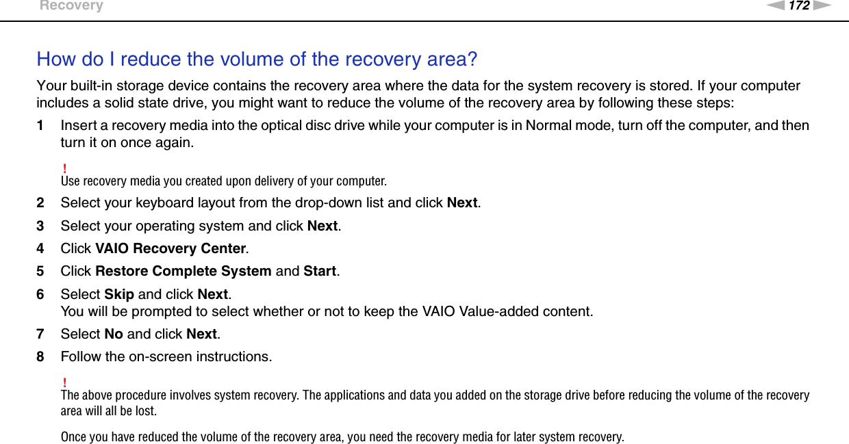 172nNTroubleshooting &gt;RecoveryHow do I reduce the volume of the recovery area?Your built-in storage device contains the recovery area where the data for the system recovery is stored. If your computer includes a solid state drive, you might want to reduce the volume of the recovery area by following these steps:1Insert a recovery media into the optical disc drive while your computer is in Normal mode, turn off the computer, and then turn it on once again.!Use recovery media you created upon delivery of your computer.2Select your keyboard layout from the drop-down list and click Next.3Select your operating system and click Next.4Click VAIO Recovery Center.5Click Restore Complete System and Start.6Select Skip and click Next.You will be prompted to select whether or not to keep the VAIO Value-added content.7Select No and click Next.8Follow the on-screen instructions.!The above procedure involves system recovery. The applications and data you added on the storage drive before reducing the volume of the recovery area will all be lost.Once you have reduced the volume of the recovery area, you need the recovery media for later system recovery.  