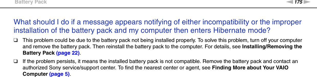 175nNTroubleshooting &gt;Battery PackWhat should I do if a message appears notifying of either incompatibility or the improper installation of the battery pack and my computer then enters Hibernate mode?❑This problem could be due to the battery pack not being installed properly. To solve this problem, turn off your computer and remove the battery pack. Then reinstall the battery pack to the computer. For details, see Installing/Removing the Battery Pack (page 22).❑If the problem persists, it means the installed battery pack is not compatible. Remove the battery pack and contact an authorized Sony service/support center. To find the nearest center or agent, see Finding More about Your VAIO Computer (page 5).  