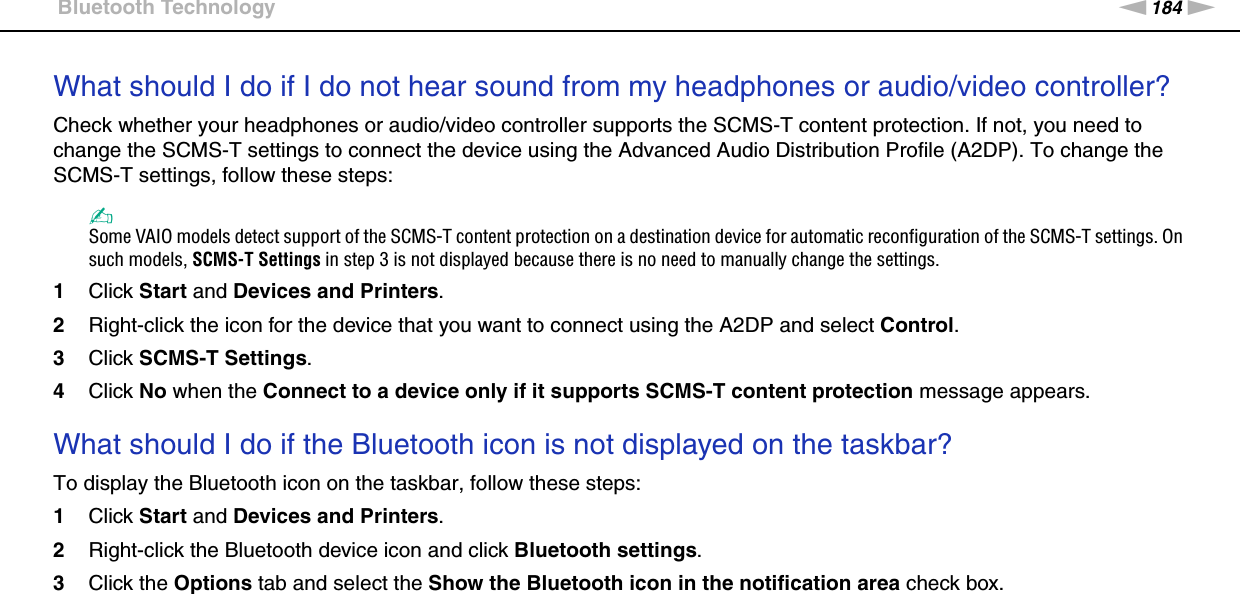 184nNTroubleshooting &gt;Bluetooth TechnologyWhat should I do if I do not hear sound from my headphones or audio/video controller?Check whether your headphones or audio/video controller supports the SCMS-T content protection. If not, you need to change the SCMS-T settings to connect the device using the Advanced Audio Distribution Profile (A2DP). To change the SCMS-T settings, follow these steps:✍Some VAIO models detect support of the SCMS-T content protection on a destination device for automatic reconfiguration of the SCMS-T settings. On such models, SCMS-T Settings in step 3 is not displayed because there is no need to manually change the settings.1Click Start and Devices and Printers.2Right-click the icon for the device that you want to connect using the A2DP and select Control.3Click SCMS-T Settings.4Click No when the Connect to a device only if it supports SCMS-T content protection message appears. What should I do if the Bluetooth icon is not displayed on the taskbar?To display the Bluetooth icon on the taskbar, follow these steps:1Click Start and Devices and Printers.2Right-click the Bluetooth device icon and click Bluetooth settings.3Click the Options tab and select the Show the Bluetooth icon in the notification area check box.  