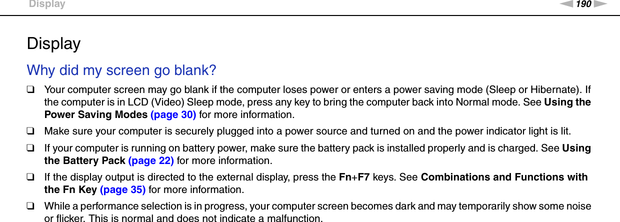 190nNTroubleshooting &gt;DisplayDisplayWhy did my screen go blank?❑Your computer screen may go blank if the computer loses power or enters a power saving mode (Sleep or Hibernate). If the computer is in LCD (Video) Sleep mode, press any key to bring the computer back into Normal mode. See Using the Power Saving Modes (page 30) for more information.❑Make sure your computer is securely plugged into a power source and turned on and the power indicator light is lit.❑If your computer is running on battery power, make sure the battery pack is installed properly and is charged. See Using the Battery Pack (page 22) for more information.❑If the display output is directed to the external display, press the Fn+F7 keys. See Combinations and Functions with the Fn Key (page 35) for more information.❑While a performance selection is in progress, your computer screen becomes dark and may temporarily show some noise or flicker. This is normal and does not indicate a malfunction. 