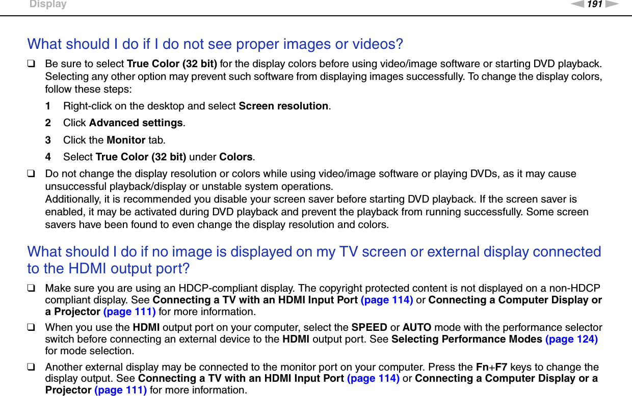 191nNTroubleshooting &gt;DisplayWhat should I do if I do not see proper images or videos?❑Be sure to select True Color (32 bit) for the display colors before using video/image software or starting DVD playback. Selecting any other option may prevent such software from displaying images successfully. To change the display colors, follow these steps:1Right-click on the desktop and select Screen resolution.2Click Advanced settings.3Click the Monitor tab.4Select True Color (32 bit) under Colors.❑Do not change the display resolution or colors while using video/image software or playing DVDs, as it may cause unsuccessful playback/display or unstable system operations.Additionally, it is recommended you disable your screen saver before starting DVD playback. If the screen saver is enabled, it may be activated during DVD playback and prevent the playback from running successfully. Some screen savers have been found to even change the display resolution and colors. What should I do if no image is displayed on my TV screen or external display connected to the HDMI output port?❑Make sure you are using an HDCP-compliant display. The copyright protected content is not displayed on a non-HDCP compliant display. See Connecting a TV with an HDMI Input Port (page 114) or Connecting a Computer Display or a Projector (page 111) for more information.❑When you use the HDMI output port on your computer, select the SPEED or AUTO mode with the performance selector switch before connecting an external device to the HDMI output port. See Selecting Performance Modes (page 124) for mode selection.❑Another external display may be connected to the monitor port on your computer. Press the Fn+F7 keys to change the display output. See Connecting a TV with an HDMI Input Port (page 114) or Connecting a Computer Display or a Projector (page 111) for more information.