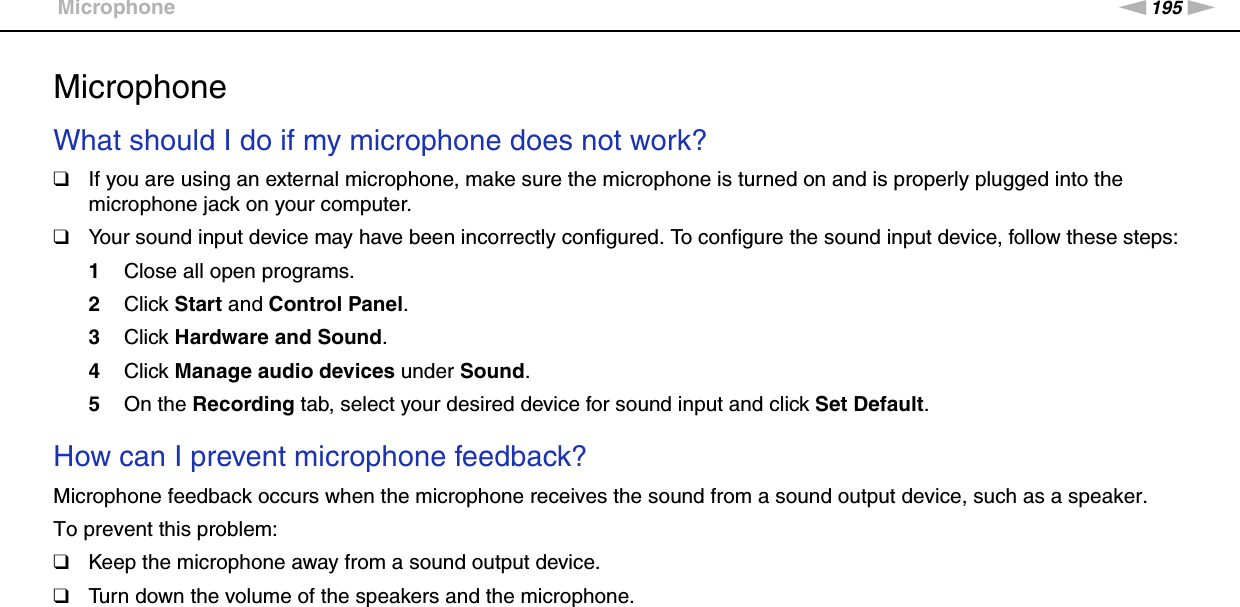 195nNTroubleshooting &gt;MicrophoneMicrophoneWhat should I do if my microphone does not work?❑If you are using an external microphone, make sure the microphone is turned on and is properly plugged into the microphone jack on your computer.❑Your sound input device may have been incorrectly configured. To configure the sound input device, follow these steps:1Close all open programs.2Click Start and Control Panel.3Click Hardware and Sound.4Click Manage audio devices under Sound.5On the Recording tab, select your desired device for sound input and click Set Default. How can I prevent microphone feedback?Microphone feedback occurs when the microphone receives the sound from a sound output device, such as a speaker.To prevent this problem:❑Keep the microphone away from a sound output device.❑Turn down the volume of the speakers and the microphone.  