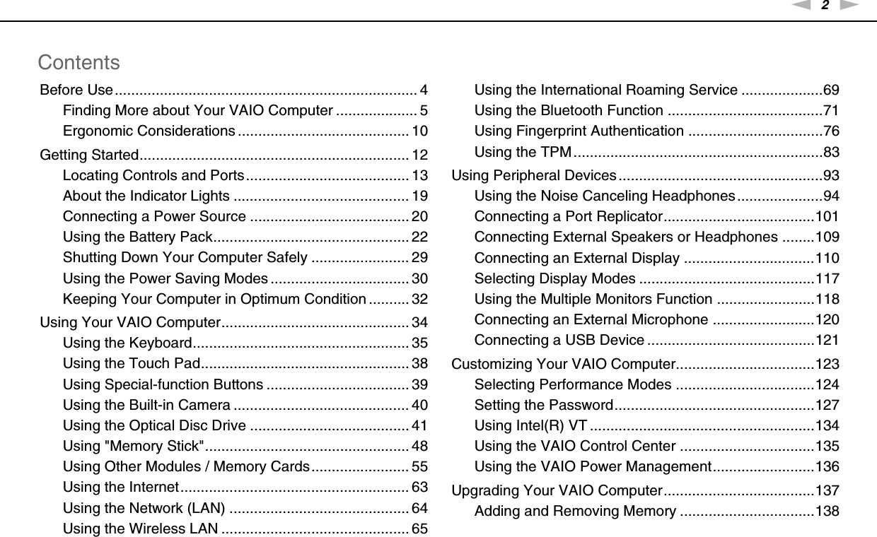 2nNContentsBefore Use.......................................................................... 4Finding More about Your VAIO Computer .................... 5Ergonomic Considerations .......................................... 10Getting Started.................................................................. 12Locating Controls and Ports........................................ 13About the Indicator Lights ........................................... 19Connecting a Power Source ....................................... 20Using the Battery Pack................................................ 22Shutting Down Your Computer Safely ........................ 29Using the Power Saving Modes .................................. 30Keeping Your Computer in Optimum Condition .......... 32Using Your VAIO Computer.............................................. 34Using the Keyboard..................................................... 35Using the Touch Pad................................................... 38Using Special-function Buttons ................................... 39Using the Built-in Camera ........................................... 40Using the Optical Disc Drive ....................................... 41Using &quot;Memory Stick&quot;.................................................. 48Using Other Modules / Memory Cards........................ 55Using the Internet........................................................ 63Using the Network (LAN) ............................................ 64Using the Wireless LAN .............................................. 65Using the International Roaming Service ....................69Using the Bluetooth Function ......................................71Using Fingerprint Authentication .................................76Using the TPM.............................................................83Using Peripheral Devices ..................................................93Using the Noise Canceling Headphones .....................94Connecting a Port Replicator.....................................101Connecting External Speakers or Headphones ........109Connecting an External Display ................................110Selecting Display Modes ...........................................117Using the Multiple Monitors Function ........................118Connecting an External Microphone .........................120Connecting a USB Device .........................................121Customizing Your VAIO Computer..................................123Selecting Performance Modes ..................................124Setting the Password.................................................127Using Intel(R) VT .......................................................134Using the VAIO Control Center .................................135Using the VAIO Power Management.........................136Upgrading Your VAIO Computer.....................................137Adding and Removing Memory .................................138