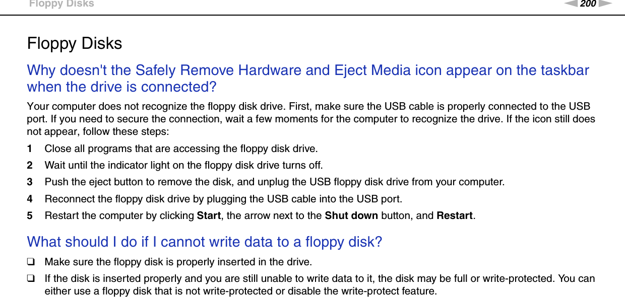 200nNTroubleshooting &gt;Floppy DisksFloppy DisksWhy doesn&apos;t the Safely Remove Hardware and Eject Media icon appear on the taskbar when the drive is connected?Your computer does not recognize the floppy disk drive. First, make sure the USB cable is properly connected to the USB port. If you need to secure the connection, wait a few moments for the computer to recognize the drive. If the icon still does not appear, follow these steps:1Close all programs that are accessing the floppy disk drive.2Wait until the indicator light on the floppy disk drive turns off.3Push the eject button to remove the disk, and unplug the USB floppy disk drive from your computer.4Reconnect the floppy disk drive by plugging the USB cable into the USB port.5Restart the computer by clicking Start, the arrow next to the Shut down button, and Restart. What should I do if I cannot write data to a floppy disk?❑Make sure the floppy disk is properly inserted in the drive. ❑If the disk is inserted properly and you are still unable to write data to it, the disk may be full or write-protected. You can either use a floppy disk that is not write-protected or disable the write-protect feature.  