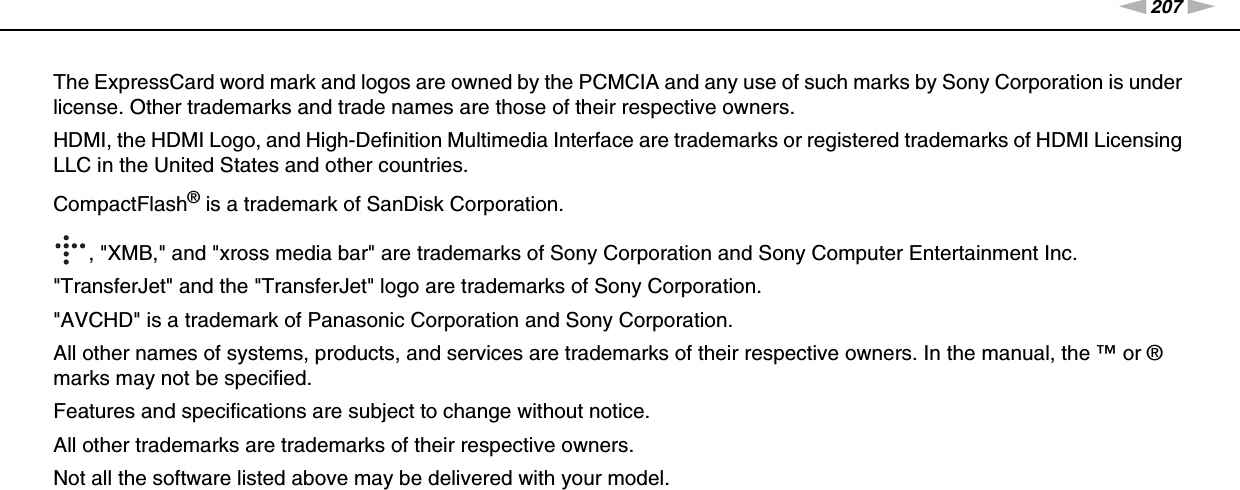 207nNTrademarks &gt;The ExpressCard word mark and logos are owned by the PCMCIA and any use of such marks by Sony Corporation is under license. Other trademarks and trade names are those of their respective owners.HDMI, the HDMI Logo, and High-Definition Multimedia Interface are trademarks or registered trademarks of HDMI Licensing LLC in the United States and other countries.CompactFlash® is a trademark of SanDisk Corporation., &quot;XMB,&quot; and &quot;xross media bar&quot; are trademarks of Sony Corporation and Sony Computer Entertainment Inc.&quot;TransferJet&quot; and the &quot;TransferJet&quot; logo are trademarks of Sony Corporation.&quot;AVCHD&quot; is a trademark of Panasonic Corporation and Sony Corporation.All other names of systems, products, and services are trademarks of their respective owners. In the manual, the ™ or ® marks may not be specified.Features and specifications are subject to change without notice.All other trademarks are trademarks of their respective owners.Not all the software listed above may be delivered with your model.