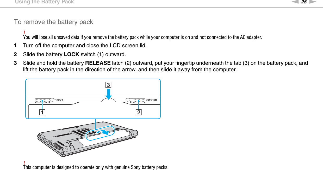 25nNGetting Started &gt;Using the Battery PackTo remove the battery pack!You will lose all unsaved data if you remove the battery pack while your computer is on and not connected to the AC adapter.1Turn off the computer and close the LCD screen lid.2Slide the battery LOCK switch (1) outward.3Slide and hold the battery RELEASE latch (2) outward, put your fingertip underneath the tab (3) on the battery pack, and lift the battery pack in the direction of the arrow, and then slide it away from the computer.!This computer is designed to operate only with genuine Sony battery packs. 