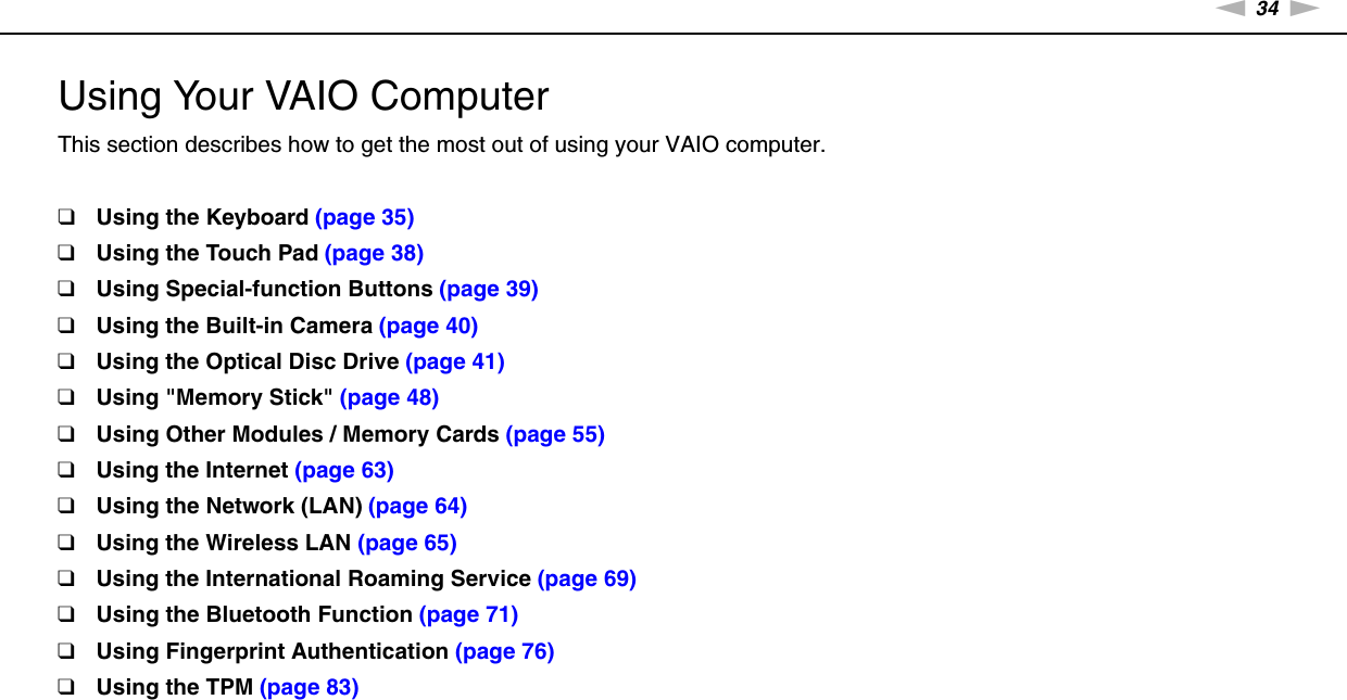 34nNUsing Your VAIO Computer &gt;Using Your VAIO ComputerThis section describes how to get the most out of using your VAIO computer.❑Using the Keyboard (page 35)❑Using the Touch Pad (page 38)❑Using Special-function Buttons (page 39)❑Using the Built-in Camera (page 40)❑Using the Optical Disc Drive (page 41)❑Using &quot;Memory Stick&quot; (page 48)❑Using Other Modules / Memory Cards (page 55)❑Using the Internet (page 63)❑Using the Network (LAN) (page 64)❑Using the Wireless LAN (page 65)❑Using the International Roaming Service (page 69)❑Using the Bluetooth Function (page 71)❑Using Fingerprint Authentication (page 76)❑Using the TPM (page 83)