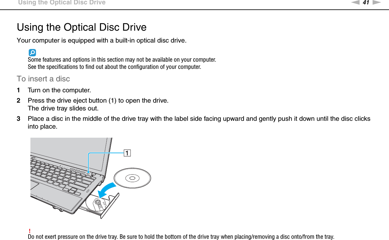 41nNUsing Your VAIO Computer &gt;Using the Optical Disc DriveUsing the Optical Disc DriveYour computer is equipped with a built-in optical disc drive.Some features and options in this section may not be available on your computer.See the specifications to find out about the configuration of your computer.To insert a disc1Turn on the computer.2Press the drive eject button (1) to open the drive.The drive tray slides out.3Place a disc in the middle of the drive tray with the label side facing upward and gently push it down until the disc clicks into place.!Do not exert pressure on the drive tray. Be sure to hold the bottom of the drive tray when placing/removing a disc onto/from the tray.