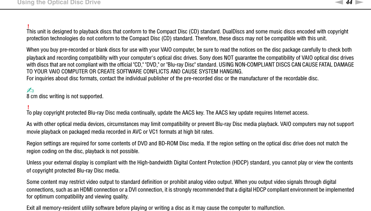 44nNUsing Your VAIO Computer &gt;Using the Optical Disc Drive!This unit is designed to playback discs that conform to the Compact Disc (CD) standard. DualDiscs and some music discs encoded with copyright protection technologies do not conform to the Compact Disc (CD) standard. Therefore, these discs may not be compatible with this unit.When you buy pre-recorded or blank discs for use with your VAIO computer, be sure to read the notices on the disc package carefully to check both playback and recording compatibility with your computer&apos;s optical disc drives. Sony does NOT guarantee the compatibility of VAIO optical disc drives with discs that are not compliant with the official &quot;CD,&quot; &quot;DVD,&quot; or &quot;Blu-ray Disc&quot; standard. USING NON-COMPLIANT DISCS CAN CAUSE FATAL DAMAGE TO YOUR VAIO COMPUTER OR CREATE SOFTWARE CONFLICTS AND CAUSE SYSTEM HANGING.For inquiries about disc formats, contact the individual publisher of the pre-recorded disc or the manufacturer of the recordable disc.✍8 cm disc writing is not supported.!To play copyright protected Blu-ray Disc media continually, update the AACS key. The AACS key update requires Internet access.As with other optical media devices, circumstances may limit compatibility or prevent Blu-ray Disc media playback. VAIO computers may not support movie playback on packaged media recorded in AVC or VC1 formats at high bit rates.Region settings are required for some contents of DVD and BD-ROM Disc media. If the region setting on the optical disc drive does not match the region coding on the disc, playback is not possible.Unless your external display is compliant with the High-bandwidth Digital Content Protection (HDCP) standard, you cannot play or view the contents of copyright protected Blu-ray Disc media.Some content may restrict video output to standard definition or prohibit analog video output. When you output video signals through digital connections, such as an HDMI connection or a DVI connection, it is strongly recommended that a digital HDCP compliant environment be implemented for optimum compatibility and viewing quality.Exit all memory-resident utility software before playing or writing a disc as it may cause the computer to malfunction. 