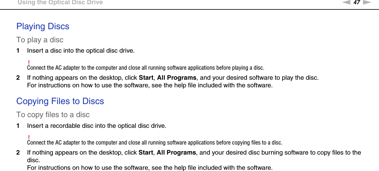 47nNUsing Your VAIO Computer &gt;Using the Optical Disc DrivePlaying DiscsTo play a disc1Insert a disc into the optical disc drive.!Connect the AC adapter to the computer and close all running software applications before playing a disc.2If nothing appears on the desktop, click Start, All Programs, and your desired software to play the disc.For instructions on how to use the software, see the help file included with the software. Copying Files to DiscsTo copy files to a disc1Insert a recordable disc into the optical disc drive.!Connect the AC adapter to the computer and close all running software applications before copying files to a disc.2If nothing appears on the desktop, click Start, All Programs, and your desired disc burning software to copy files to the disc.For instructions on how to use the software, see the help file included with the software.  