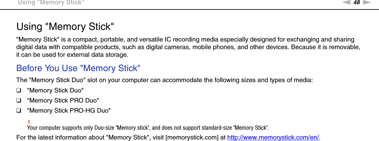 48nNUsing Your VAIO Computer &gt;Using &quot;Memory Stick&quot;Using &quot;Memory Stick&quot;&quot;Memory Stick&quot; is a compact, portable, and versatile IC recording media especially designed for exchanging and sharing digital data with compatible products, such as digital cameras, mobile phones, and other devices. Because it is removable, it can be used for external data storage.Before You Use &quot;Memory Stick&quot;The &quot;Memory Stick Duo&quot; slot on your computer can accommodate the following sizes and types of media:❑&quot;Memory Stick Duo&quot;❑&quot;Memory Stick PRO Duo&quot;❑&quot;Memory Stick PRO-HG Duo&quot;!Your computer supports only Duo-size &quot;Memory stick&quot;, and does not support standard-size &quot;Memory Stick&quot;.For the latest information about &quot;Memory Stick&quot;, visit [memorystick.com] at http://www.memorystick.com/en/. 