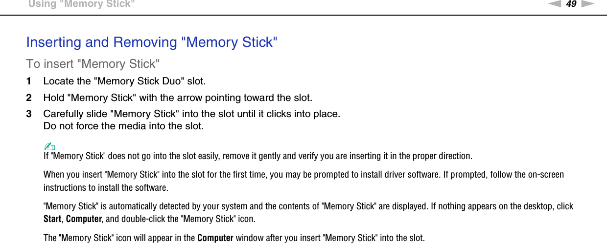 49nNUsing Your VAIO Computer &gt;Using &quot;Memory Stick&quot;Inserting and Removing &quot;Memory Stick&quot;To insert &quot;Memory Stick&quot;1Locate the &quot;Memory Stick Duo&quot; slot.2Hold &quot;Memory Stick&quot; with the arrow pointing toward the slot.3Carefully slide &quot;Memory Stick&quot; into the slot until it clicks into place.Do not force the media into the slot.✍If &quot;Memory Stick&quot; does not go into the slot easily, remove it gently and verify you are inserting it in the proper direction.When you insert &quot;Memory Stick&quot; into the slot for the first time, you may be prompted to install driver software. If prompted, follow the on-screen instructions to install the software.&quot;Memory Stick&quot; is automatically detected by your system and the contents of &quot;Memory Stick&quot; are displayed. If nothing appears on the desktop, click Start, Computer, and double-click the &quot;Memory Stick&quot; icon.The &quot;Memory Stick&quot; icon will appear in the Computer window after you insert &quot;Memory Stick&quot; into the slot.