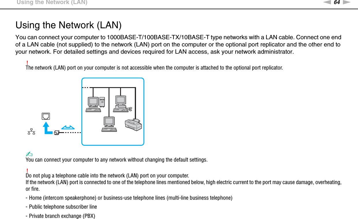 64nNUsing Your VAIO Computer &gt;Using the Network (LAN)Using the Network (LAN)You can connect your computer to 1000BASE-T/100BASE-TX/10BASE-T type networks with a LAN cable. Connect one end of a LAN cable (not supplied) to the network (LAN) port on the computer or the optional port replicator and the other end to your network. For detailed settings and devices required for LAN access, ask your network administrator.!The network (LAN) port on your computer is not accessible when the computer is attached to the optional port replicator.✍You can connect your computer to any network without changing the default settings.!Do not plug a telephone cable into the network (LAN) port on your computer.If the network (LAN) port is connected to one of the telephone lines mentioned below, high electric current to the port may cause damage, overheating, or fire.- Home (intercom speakerphone) or business-use telephone lines (multi-line business telephone)- Public telephone subscriber line- Private branch exchange (PBX)