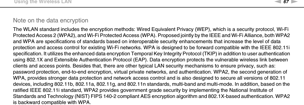 67nNUsing Your VAIO Computer &gt;Using the Wireless LANNote on the data encryptionThe WLAN standard includes the encryption methods: Wired Equivalent Privacy (WEP), which is a security protocol, Wi-Fi Protected Access 2 (WPA2), and Wi-Fi Protected Access (WPA). Proposed jointly by the IEEE and Wi-Fi Alliance, both WPA2 and WPA are specifications of standards based on interoperable security enhancements that increase the level of data protection and access control for existing Wi-Fi networks. WPA is designed to be forward compatible with the IEEE 802.11i specification. It utilizes the enhanced data encryption Temporal Key Integrity Protocol (TKIP) in addition to user authentication using 802.1X and Extensible Authentication Protocol (EAP). Data encryption protects the vulnerable wireless link between clients and access points. Besides that, there are other typical LAN security mechanisms to ensure privacy, such as: password protection, end-to-end encryption, virtual private networks, and authentication. WPA2, the second generation of WPA, provides stronger data protection and network access control and is also designed to secure all versions of 802.11 devices, including 802.11b, 802.11a, 802.11g, and 802.11n standards, multi-band and multi-mode. In addition, based on the ratified IEEE 802.11i standard, WPA2 provides government grade security by implementing the National Institute of Standards and Technology (NIST) FIPS 140-2 compliant AES encryption algorithm and 802.1X-based authentication. WPA2 is backward compatible with WPA. 