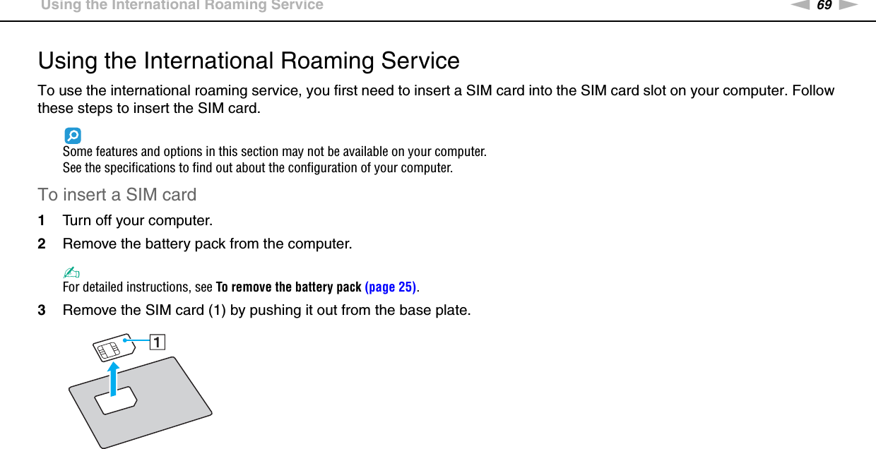 69nNUsing Your VAIO Computer &gt;Using the International Roaming ServiceUsing the International Roaming ServiceTo use the international roaming service, you first need to insert a SIM card into the SIM card slot on your computer. Follow these steps to insert the SIM card.Some features and options in this section may not be available on your computer.See the specifications to find out about the configuration of your computer.To insert a SIM card1Turn off your computer.2Remove the battery pack from the computer.✍For detailed instructions, see To remove the battery pack (page 25).3Remove the SIM card (1) by pushing it out from the base plate.
