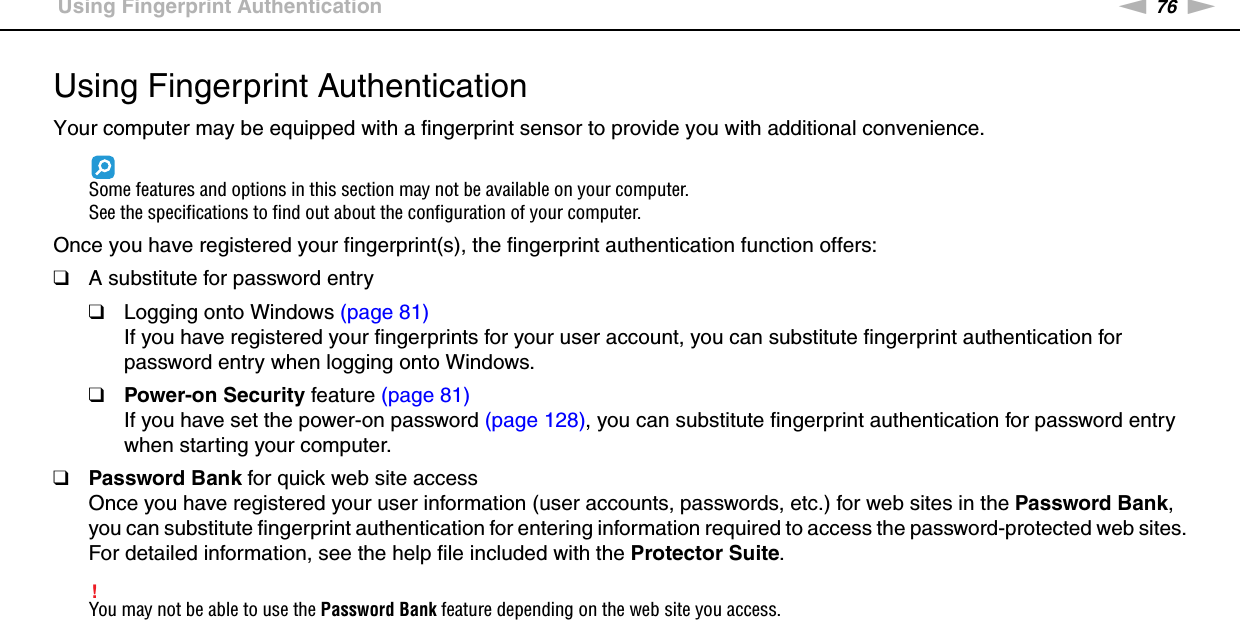 76nNUsing Your VAIO Computer &gt;Using Fingerprint AuthenticationUsing Fingerprint AuthenticationYour computer may be equipped with a fingerprint sensor to provide you with additional convenience.Some features and options in this section may not be available on your computer.See the specifications to find out about the configuration of your computer.Once you have registered your fingerprint(s), the fingerprint authentication function offers:❑A substitute for password entry❑Logging onto Windows (page 81)If you have registered your fingerprints for your user account, you can substitute fingerprint authentication for password entry when logging onto Windows.❑Power-on Security feature (page 81)If you have set the power-on password (page 128), you can substitute fingerprint authentication for password entry when starting your computer.❑Password Bank for quick web site accessOnce you have registered your user information (user accounts, passwords, etc.) for web sites in the Password Bank, you can substitute fingerprint authentication for entering information required to access the password-protected web sites.For detailed information, see the help file included with the Protector Suite.!You may not be able to use the Password Bank feature depending on the web site you access.