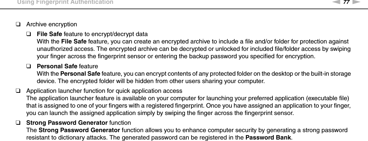 77nNUsing Your VAIO Computer &gt;Using Fingerprint Authentication❑Archive encryption❑File Safe feature to encrypt/decrypt dataWith the File Safe feature, you can create an encrypted archive to include a file and/or folder for protection against unauthorized access. The encrypted archive can be decrypted or unlocked for included file/folder access by swiping your finger across the fingerprint sensor or entering the backup password you specified for encryption.❑Personal Safe featureWith the Personal Safe feature, you can encrypt contents of any protected folder on the desktop or the built-in storage device. The encrypted folder will be hidden from other users sharing your computer.❑Application launcher function for quick application accessThe application launcher feature is available on your computer for launching your preferred application (executable file) that is assigned to one of your fingers with a registered fingerprint. Once you have assigned an application to your finger, you can launch the assigned application simply by swiping the finger across the fingerprint sensor.❑Strong Password Generator functionThe Strong Password Generator function allows you to enhance computer security by generating a strong password resistant to dictionary attacks. The generated password can be registered in the Password Bank.