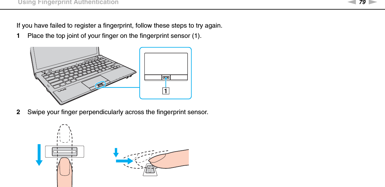 79nNUsing Your VAIO Computer &gt;Using Fingerprint AuthenticationIf you have failed to register a fingerprint, follow these steps to try again.1Place the top joint of your finger on the fingerprint sensor (1).2Swipe your finger perpendicularly across the fingerprint sensor.
