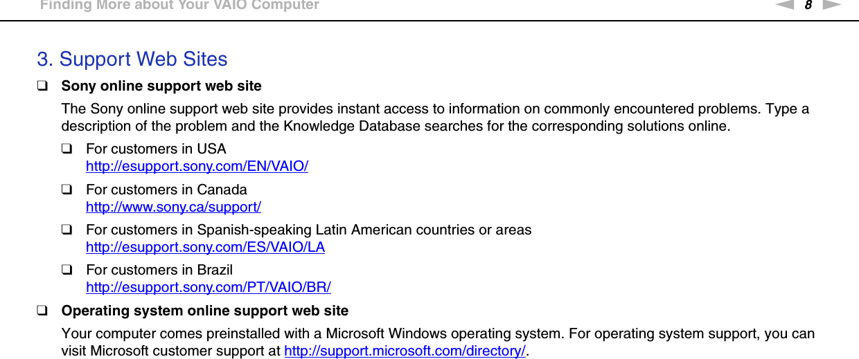 8nNBefore Use &gt;Finding More about Your VAIO Computer3. Support Web Sites❑Sony online support web siteThe Sony online support web site provides instant access to information on commonly encountered problems. Type a description of the problem and the Knowledge Database searches for the corresponding solutions online.❑For customers in USAhttp://esupport.sony.com/EN/VAIO/ ❑For customers in Canadahttp://www.sony.ca/support/ ❑For customers in Spanish-speaking Latin American countries or areashttp://esupport.sony.com/ES/VAIO/LA ❑For customers in Brazilhttp://esupport.sony.com/PT/VAIO/BR/ ❑Operating system online support web siteYour computer comes preinstalled with a Microsoft Windows operating system. For operating system support, you can visit Microsoft customer support at http://support.microsoft.com/directory/.