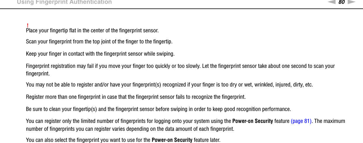 80nNUsing Your VAIO Computer &gt;Using Fingerprint Authentication!Place your fingertip flat in the center of the fingerprint sensor.Scan your fingerprint from the top joint of the finger to the fingertip.Keep your finger in contact with the fingerprint sensor while swiping.Fingerprint registration may fail if you move your finger too quickly or too slowly. Let the fingerprint sensor take about one second to scan your fingerprint.You may not be able to register and/or have your fingerprint(s) recognized if your finger is too dry or wet, wrinkled, injured, dirty, etc.Register more than one fingerprint in case that the fingerprint sensor fails to recognize the fingerprint.Be sure to clean your fingertip(s) and the fingerprint sensor before swiping in order to keep good recognition performance.You can register only the limited number of fingerprints for logging onto your system using the Power-on Security feature (page 81). The maximum number of fingerprints you can register varies depending on the data amount of each fingerprint.You can also select the fingerprint you want to use for the Power-on Security feature later. 
