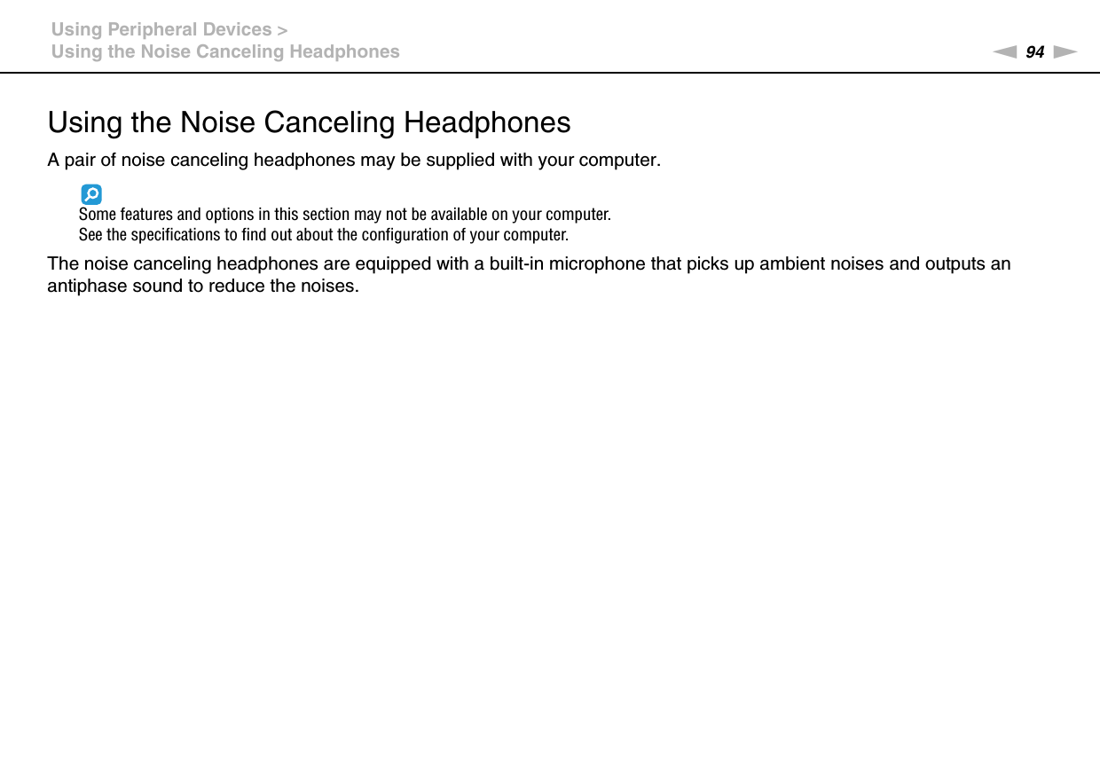 94nNUsing Peripheral Devices &gt;Using the Noise Canceling HeadphonesUsing the Noise Canceling HeadphonesA pair of noise canceling headphones may be supplied with your computer.Some features and options in this section may not be available on your computer.See the specifications to find out about the configuration of your computer.The noise canceling headphones are equipped with a built-in microphone that picks up ambient noises and outputs an antiphase sound to reduce the noises.