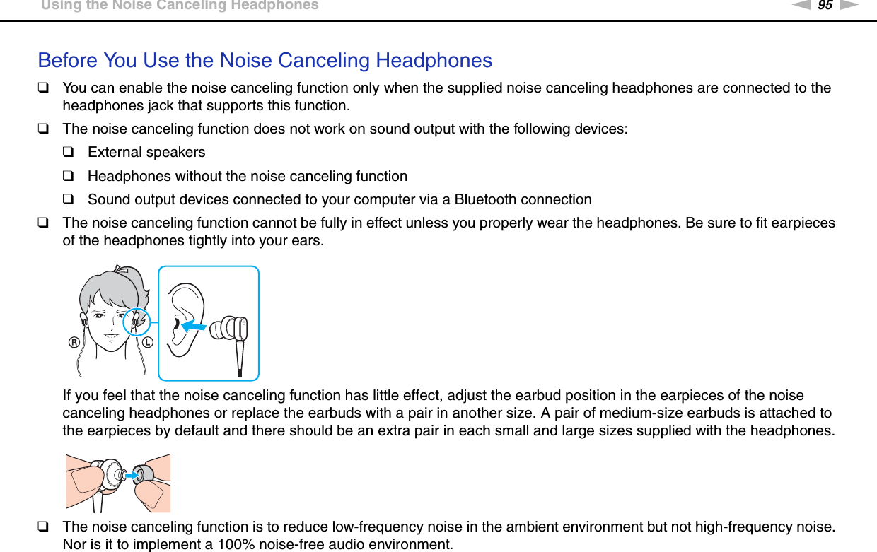 95nNUsing Peripheral Devices &gt;Using the Noise Canceling HeadphonesBefore You Use the Noise Canceling Headphones❑You can enable the noise canceling function only when the supplied noise canceling headphones are connected to the headphones jack that supports this function.❑The noise canceling function does not work on sound output with the following devices:❑External speakers❑Headphones without the noise canceling function❑Sound output devices connected to your computer via a Bluetooth connection❑The noise canceling function cannot be fully in effect unless you properly wear the headphones. Be sure to fit earpieces of the headphones tightly into your ears.If you feel that the noise canceling function has little effect, adjust the earbud position in the earpieces of the noise canceling headphones or replace the earbuds with a pair in another size. A pair of medium-size earbuds is attached to the earpieces by default and there should be an extra pair in each small and large sizes supplied with the headphones.❑The noise canceling function is to reduce low-frequency noise in the ambient environment but not high-frequency noise. Nor is it to implement a 100% noise-free audio environment.