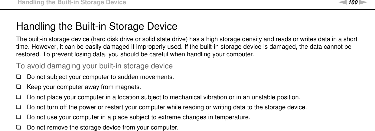 100nNPrecautions &gt;Handling the Built-in Storage DeviceHandling the Built-in Storage DeviceThe built-in storage device (hard disk drive or solid state drive) has a high storage density and reads or writes data in a short time. However, it can be easily damaged if improperly used. If the built-in storage device is damaged, the data cannot be restored. To prevent losing data, you should be careful when handling your computer.To avoid damaging your built-in storage device❑Do not subject your computer to sudden movements.❑Keep your computer away from magnets.❑Do not place your computer in a location subject to mechanical vibration or in an unstable position.❑Do not turn off the power or restart your computer while reading or writing data to the storage device.❑Do not use your computer in a place subject to extreme changes in temperature.❑Do not remove the storage device from your computer. 