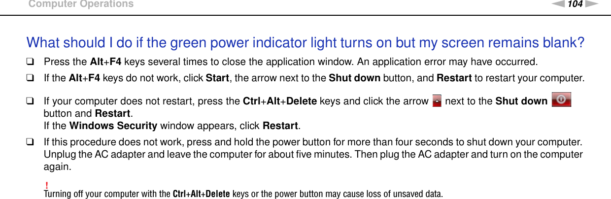 104nNTroubleshooting &gt;Computer OperationsWhat should I do if the green power indicator light turns on but my screen remains blank?❑Press the Alt+F4 keys several times to close the application window. An application error may have occurred.❑If the Alt+F4 keys do not work, click Start, the arrow next to the Shut down button, and Restart to restart your computer.❑If your computer does not restart, press the Ctrl+Alt+Delete keys and click the arrow   next to the Shut down   button and Restart.If the Windows Security window appears, click Restart.❑If this procedure does not work, press and hold the power button for more than four seconds to shut down your computer. Unplug the AC adapter and leave the computer for about five minutes. Then plug the AC adapter and turn on the computer again.!Turning off your computer with the Ctrl+Alt+Delete keys or the power button may cause loss of unsaved data. 