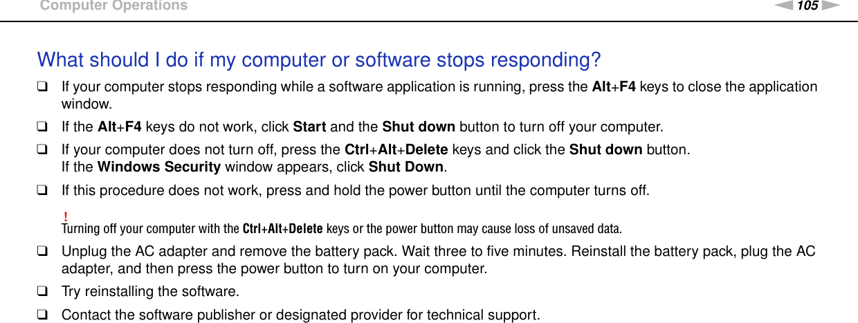 105nNTroubleshooting &gt;Computer OperationsWhat should I do if my computer or software stops responding?❑If your computer stops responding while a software application is running, press the Alt+F4 keys to close the application window.❑If the Alt+F4 keys do not work, click Start and the Shut down button to turn off your computer.❑If your computer does not turn off, press the Ctrl+Alt+Delete keys and click the Shut down button.If the Windows Security window appears, click Shut Down.❑If this procedure does not work, press and hold the power button until the computer turns off.!Turning off your computer with the Ctrl+Alt+Delete keys or the power button may cause loss of unsaved data.❑Unplug the AC adapter and remove the battery pack. Wait three to five minutes. Reinstall the battery pack, plug the AC adapter, and then press the power button to turn on your computer.❑Try reinstalling the software.❑Contact the software publisher or designated provider for technical support. 