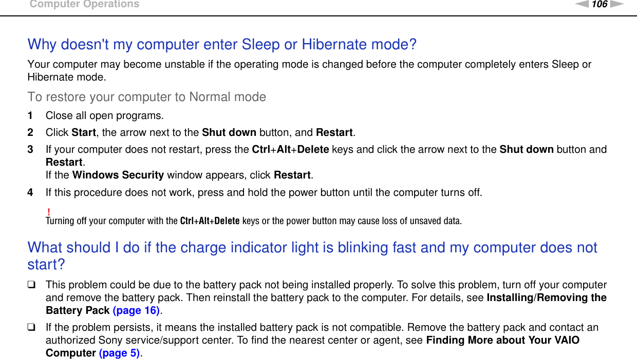 106nNTroubleshooting &gt;Computer OperationsWhy doesn&apos;t my computer enter Sleep or Hibernate mode?Your computer may become unstable if the operating mode is changed before the computer completely enters Sleep or Hibernate mode.To restore your computer to Normal mode1Close all open programs.2Click Start, the arrow next to the Shut down button, and Restart.3If your computer does not restart, press the Ctrl+Alt+Delete keys and click the arrow next to the Shut down button and Restart.If the Windows Security window appears, click Restart.4If this procedure does not work, press and hold the power button until the computer turns off.!Turning off your computer with the Ctrl+Alt+Delete keys or the power button may cause loss of unsaved data. What should I do if the charge indicator light is blinking fast and my computer does not start?❑This problem could be due to the battery pack not being installed properly. To solve this problem, turn off your computer and remove the battery pack. Then reinstall the battery pack to the computer. For details, see Installing/Removing the Battery Pack (page 16).❑If the problem persists, it means the installed battery pack is not compatible. Remove the battery pack and contact an authorized Sony service/support center. To find the nearest center or agent, see Finding More about Your VAIO Computer (page 5). 