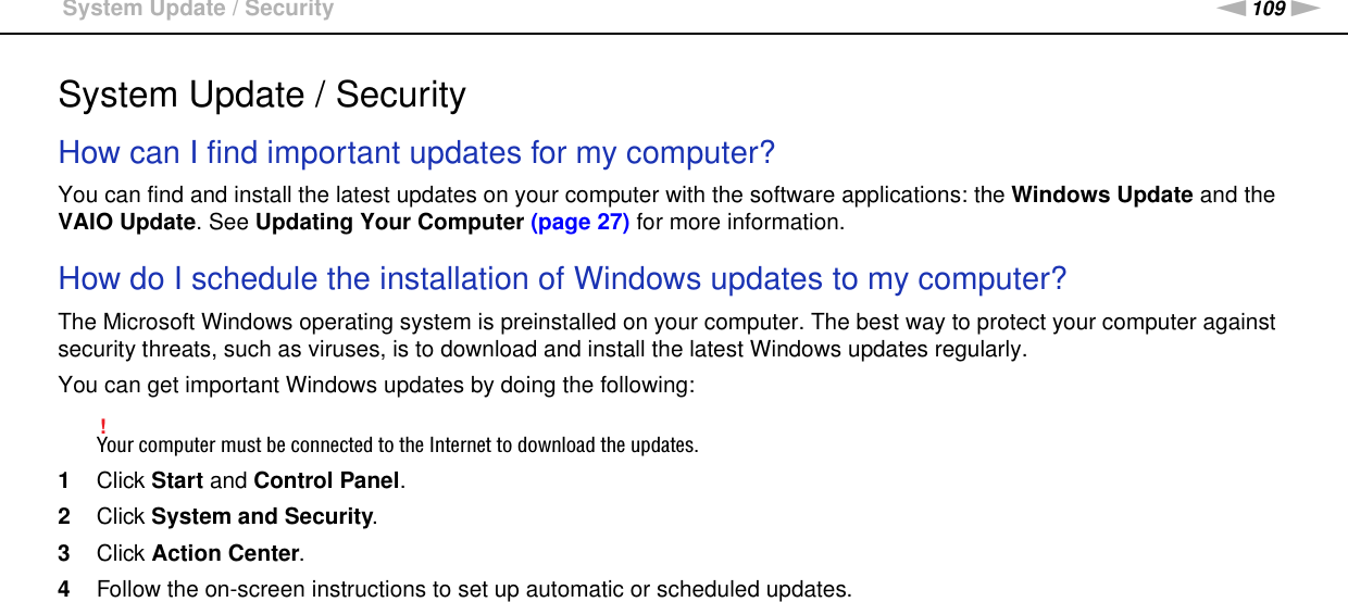 109nNTroubleshooting &gt;System Update / SecuritySystem Update / SecurityHow can I find important updates for my computer?You can find and install the latest updates on your computer with the software applications: the Windows Update and the VAIO Update. See Updating Your Computer (page 27) for more information. How do I schedule the installation of Windows updates to my computer?The Microsoft Windows operating system is preinstalled on your computer. The best way to protect your computer against security threats, such as viruses, is to download and install the latest Windows updates regularly.You can get important Windows updates by doing the following:!Your computer must be connected to the Internet to download the updates.1Click Start and Control Panel.2Click System and Security.3Click Action Center.4Follow the on-screen instructions to set up automatic or scheduled updates.    