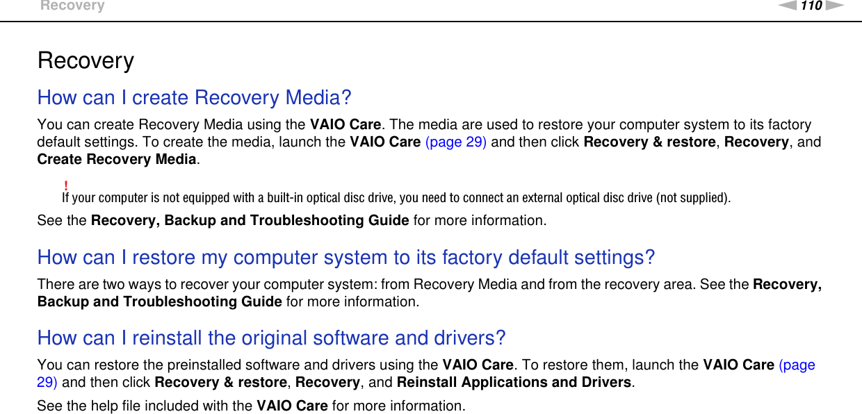 110nNTroubleshooting &gt;RecoveryRecoveryHow can I create Recovery Media?You can create Recovery Media using the VAIO Care. The media are used to restore your computer system to its factory default settings. To create the media, launch the VAIO Care (page 29) and then click Recovery &amp; restore, Recovery, and Create Recovery Media.!If your computer is not equipped with a built-in optical disc drive, you need to connect an external optical disc drive (not supplied).See the Recovery, Backup and Troubleshooting Guide for more information. How can I restore my computer system to its factory default settings?There are two ways to recover your computer system: from Recovery Media and from the recovery area. See the Recovery, Backup and Troubleshooting Guide for more information. How can I reinstall the original software and drivers?You can restore the preinstalled software and drivers using the VAIO Care. To restore them, launch the VAIO Care (page 29) and then click Recovery &amp; restore, Recovery, and Reinstall Applications and Drivers.See the help file included with the VAIO Care for more information. 