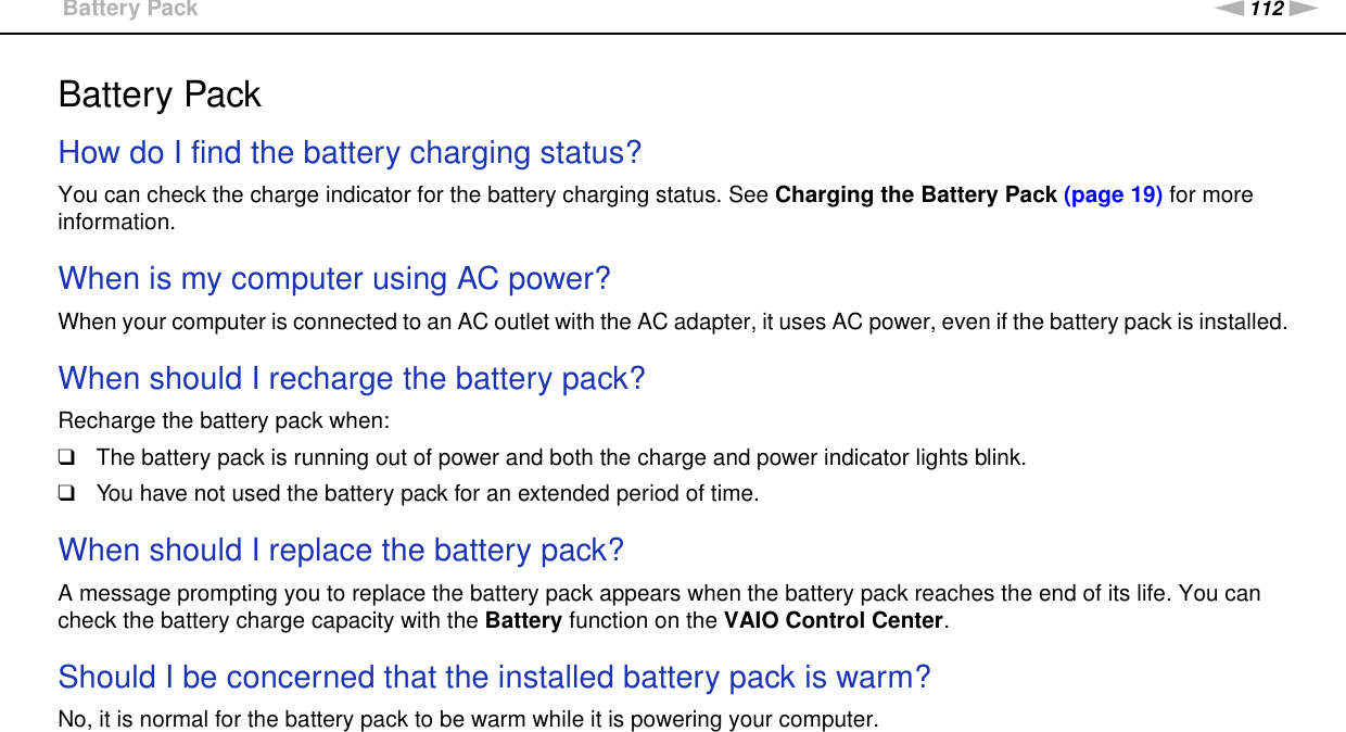 112nNTroubleshooting &gt;Battery PackBattery PackHow do I find the battery charging status? You can check the charge indicator for the battery charging status. See Charging the Battery Pack (page 19) for more information. When is my computer using AC power? When your computer is connected to an AC outlet with the AC adapter, it uses AC power, even if the battery pack is installed. When should I recharge the battery pack? Recharge the battery pack when:❑The battery pack is running out of power and both the charge and power indicator lights blink.❑You have not used the battery pack for an extended period of time. When should I replace the battery pack?A message prompting you to replace the battery pack appears when the battery pack reaches the end of its life. You can check the battery charge capacity with the Battery function on the VAIO Control Center. Should I be concerned that the installed battery pack is warm? No, it is normal for the battery pack to be warm while it is powering your computer. 