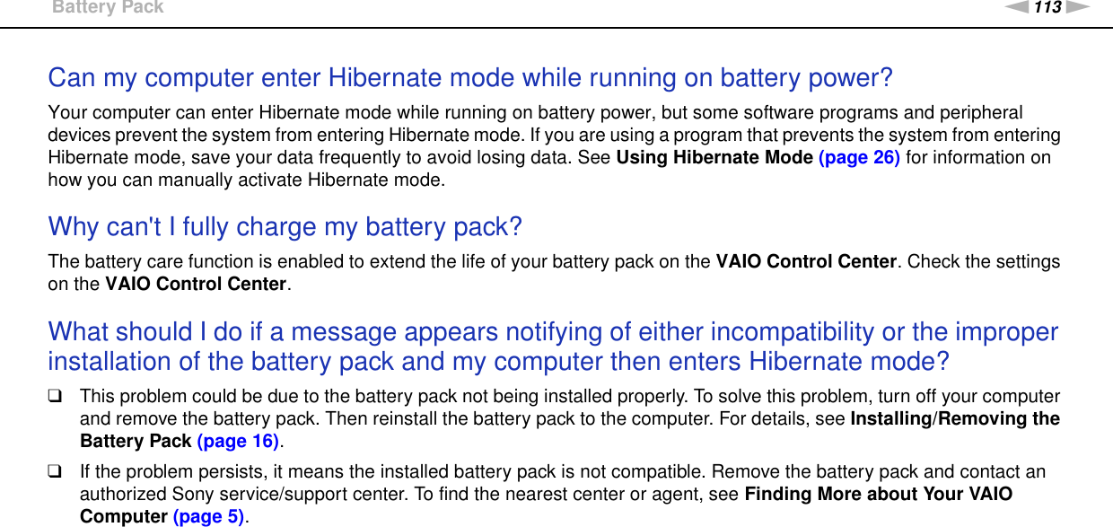 113nNTroubleshooting &gt;Battery PackCan my computer enter Hibernate mode while running on battery power? Your computer can enter Hibernate mode while running on battery power, but some software programs and peripheral devices prevent the system from entering Hibernate mode. If you are using a program that prevents the system from entering Hibernate mode, save your data frequently to avoid losing data. See Using Hibernate Mode (page 26) for information on how you can manually activate Hibernate mode. Why can&apos;t I fully charge my battery pack?The battery care function is enabled to extend the life of your battery pack on the VAIO Control Center. Check the settings on the VAIO Control Center. What should I do if a message appears notifying of either incompatibility or the improper installation of the battery pack and my computer then enters Hibernate mode?❑This problem could be due to the battery pack not being installed properly. To solve this problem, turn off your computer and remove the battery pack. Then reinstall the battery pack to the computer. For details, see Installing/Removing the Battery Pack (page 16).❑If the problem persists, it means the installed battery pack is not compatible. Remove the battery pack and contact an authorized Sony service/support center. To find the nearest center or agent, see Finding More about Your VAIO Computer (page 5).  