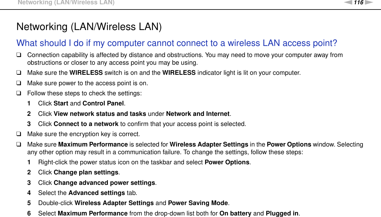 116nNTroubleshooting &gt;Networking (LAN/Wireless LAN)Networking (LAN/Wireless LAN)What should I do if my computer cannot connect to a wireless LAN access point?❑Connection capability is affected by distance and obstructions. You may need to move your computer away from obstructions or closer to any access point you may be using.❑Make sure the WIRELESS switch is on and the WIRELESS indicator light is lit on your computer.❑Make sure power to the access point is on.❑Follow these steps to check the settings:1Click Start and Control Panel.2Click View network status and tasks under Network and Internet.3Click Connect to a network to confirm that your access point is selected.❑Make sure the encryption key is correct.❑Make sure Maximum Performance is selected for Wireless Adapter Settings in the Power Options window. Selecting any other option may result in a communication failure. To change the settings, follow these steps:1Right-click the power status icon on the taskbar and select Power Options.2Click Change plan settings.3Click Change advanced power settings.4Select the Advanced settings tab.5Double-click Wireless Adapter Settings and Power Saving Mode.6Select Maximum Performance from the drop-down list both for On battery and Plugged in. 