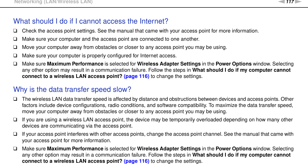 117nNTroubleshooting &gt;Networking (LAN/Wireless LAN)What should I do if I cannot access the Internet?❑Check the access point settings. See the manual that came with your access point for more information.❑Make sure your computer and the access point are connected to one another.❑Move your computer away from obstacles or closer to any access point you may be using.❑Make sure your computer is properly configured for Internet access.❑Make sure Maximum Performance is selected for Wireless Adapter Settings in the Power Options window. Selecting any other option may result in a communication failure. Follow the steps in What should I do if my computer cannot connect to a wireless LAN access point? (page 116) to change the settings. Why is the data transfer speed slow?❑The wireless LAN data transfer speed is affected by distance and obstructions between devices and access points. Other factors include device configurations, radio conditions, and software compatibility. To maximize the data transfer speed, move your computer away from obstacles or closer to any access point you may be using.❑If you are using a wireless LAN access point, the device may be temporarily overloaded depending on how many other devices are communicating via the access point.❑If your access point interferes with other access points, change the access point channel. See the manual that came with your access point for more information.❑Make sure Maximum Performance is selected for Wireless Adapter Settings in the Power Options window. Selecting any other option may result in a communication failure. Follow the steps in What should I do if my computer cannot connect to a wireless LAN access point? (page 116) to change the settings. 