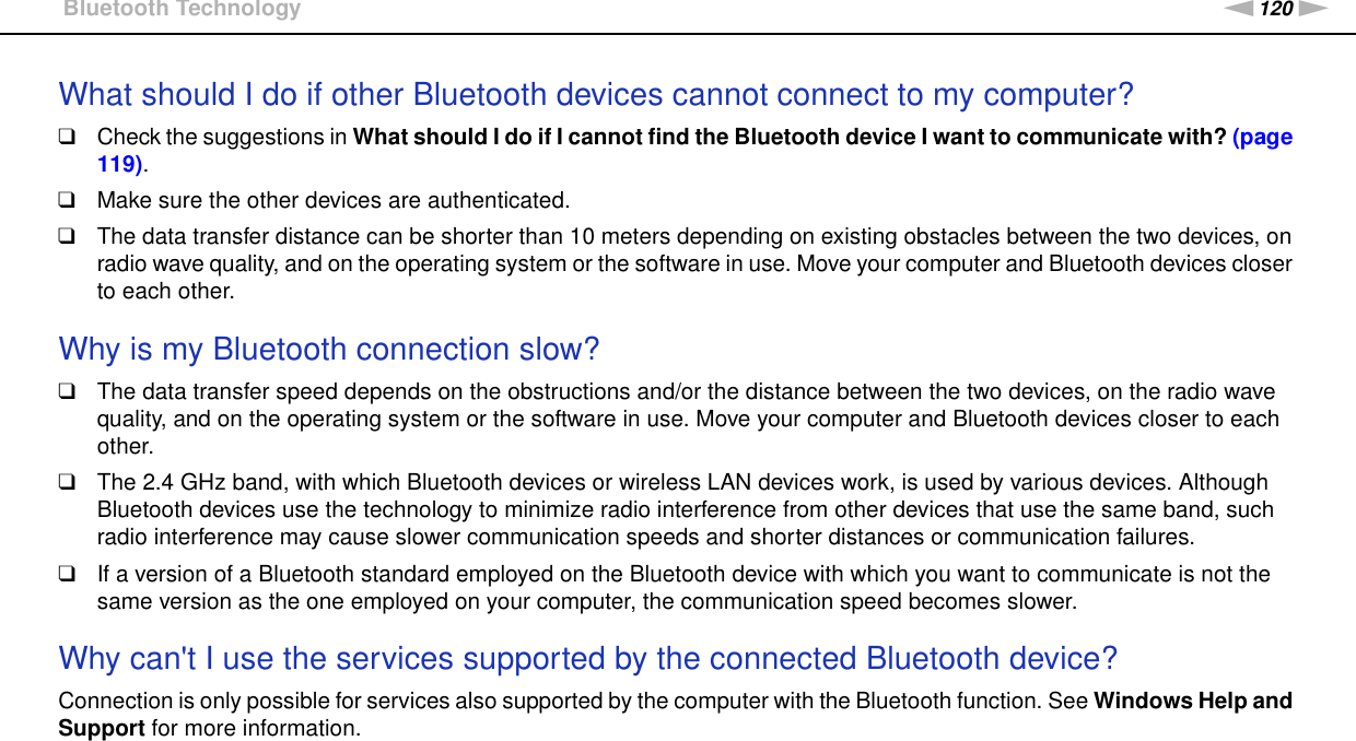 120nNTroubleshooting &gt;Bluetooth TechnologyWhat should I do if other Bluetooth devices cannot connect to my computer?❑Check the suggestions in What should I do if I cannot find the Bluetooth device I want to communicate with? (page 119).❑Make sure the other devices are authenticated.❑The data transfer distance can be shorter than 10 meters depending on existing obstacles between the two devices, on radio wave quality, and on the operating system or the software in use. Move your computer and Bluetooth devices closer to each other. Why is my Bluetooth connection slow?❑The data transfer speed depends on the obstructions and/or the distance between the two devices, on the radio wave quality, and on the operating system or the software in use. Move your computer and Bluetooth devices closer to each other.❑The 2.4 GHz band, with which Bluetooth devices or wireless LAN devices work, is used by various devices. Although Bluetooth devices use the technology to minimize radio interference from other devices that use the same band, such radio interference may cause slower communication speeds and shorter distances or communication failures.❑If a version of a Bluetooth standard employed on the Bluetooth device with which you want to communicate is not the same version as the one employed on your computer, the communication speed becomes slower. Why can&apos;t I use the services supported by the connected Bluetooth device?Connection is only possible for services also supported by the computer with the Bluetooth function. See Windows Help and Support for more information. 