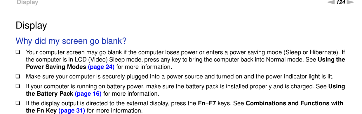 124nNTroubleshooting &gt;DisplayDisplayWhy did my screen go blank?❑Your computer screen may go blank if the computer loses power or enters a power saving mode (Sleep or Hibernate). If the computer is in LCD (Video) Sleep mode, press any key to bring the computer back into Normal mode. See Using the Power Saving Modes (page 24) for more information.❑Make sure your computer is securely plugged into a power source and turned on and the power indicator light is lit.❑If your computer is running on battery power, make sure the battery pack is installed properly and is charged. See Using the Battery Pack (page 16) for more information.❑If the display output is directed to the external display, press the Fn+F7 keys. See Combinations and Functions with the Fn Key (page 31) for more information. 