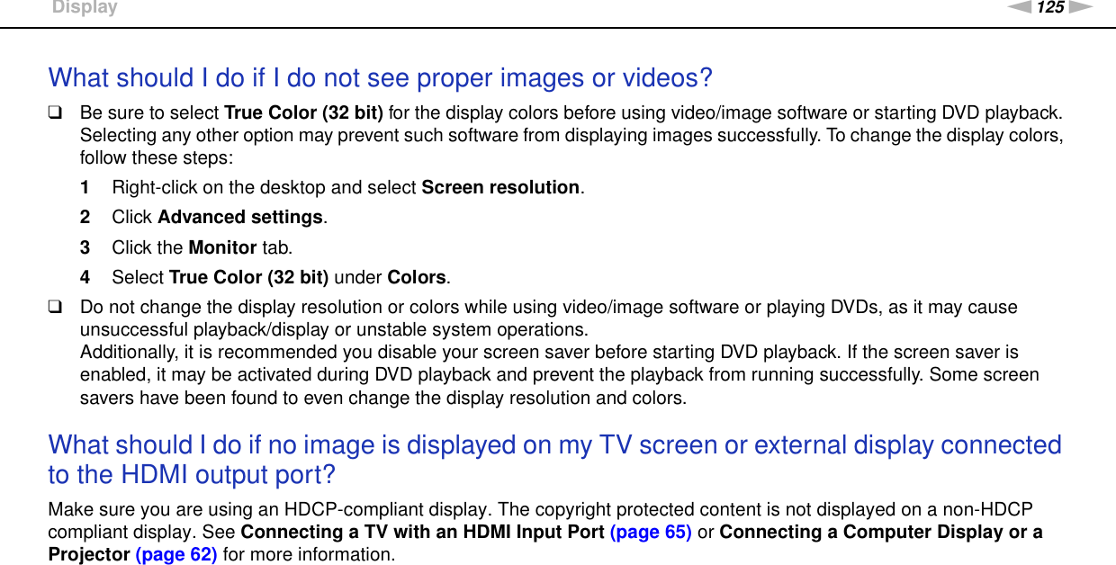 125nNTroubleshooting &gt;DisplayWhat should I do if I do not see proper images or videos?❑Be sure to select True Color (32 bit) for the display colors before using video/image software or starting DVD playback. Selecting any other option may prevent such software from displaying images successfully. To change the display colors, follow these steps:1Right-click on the desktop and select Screen resolution.2Click Advanced settings.3Click the Monitor tab.4Select True Color (32 bit) under Colors.❑Do not change the display resolution or colors while using video/image software or playing DVDs, as it may cause unsuccessful playback/display or unstable system operations.Additionally, it is recommended you disable your screen saver before starting DVD playback. If the screen saver is enabled, it may be activated during DVD playback and prevent the playback from running successfully. Some screen savers have been found to even change the display resolution and colors. What should I do if no image is displayed on my TV screen or external display connected to the HDMI output port?Make sure you are using an HDCP-compliant display. The copyright protected content is not displayed on a non-HDCP compliant display. See Connecting a TV with an HDMI Input Port (page 65) or Connecting a Computer Display or a Projector (page 62) for more information. 