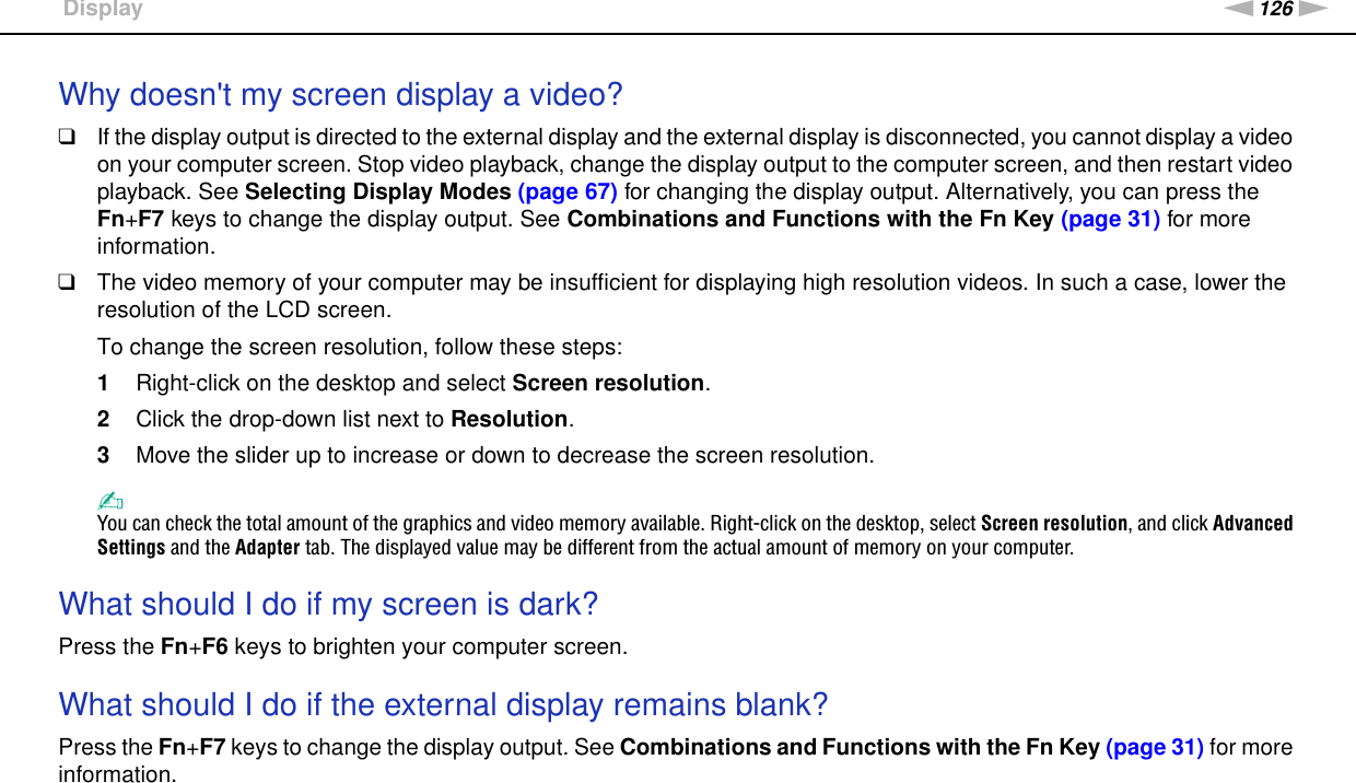 126nNTroubleshooting &gt;DisplayWhy doesn&apos;t my screen display a video?❑If the display output is directed to the external display and the external display is disconnected, you cannot display a video on your computer screen. Stop video playback, change the display output to the computer screen, and then restart video playback. See Selecting Display Modes (page 67) for changing the display output. Alternatively, you can press the Fn+F7 keys to change the display output. See Combinations and Functions with the Fn Key (page 31) for more information.❑The video memory of your computer may be insufficient for displaying high resolution videos. In such a case, lower the resolution of the LCD screen. To change the screen resolution, follow these steps:1Right-click on the desktop and select Screen resolution.2Click the drop-down list next to Resolution.3Move the slider up to increase or down to decrease the screen resolution.✍You can check the total amount of the graphics and video memory available. Right-click on the desktop, select Screen resolution, and click Advanced Settings and the Adapter tab. The displayed value may be different from the actual amount of memory on your computer. What should I do if my screen is dark?Press the Fn+F6 keys to brighten your computer screen. What should I do if the external display remains blank?Press the Fn+F7 keys to change the display output. See Combinations and Functions with the Fn Key (page 31) for more information. 