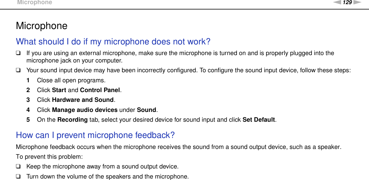 129nNTroubleshooting &gt;MicrophoneMicrophoneWhat should I do if my microphone does not work?❑If you are using an external microphone, make sure the microphone is turned on and is properly plugged into the microphone jack on your computer.❑Your sound input device may have been incorrectly configured. To configure the sound input device, follow these steps:1Close all open programs.2Click Start and Control Panel.3Click Hardware and Sound.4Click Manage audio devices under Sound.5On the Recording tab, select your desired device for sound input and click Set Default. How can I prevent microphone feedback?Microphone feedback occurs when the microphone receives the sound from a sound output device, such as a speaker.To prevent this problem:❑Keep the microphone away from a sound output device.❑Turn down the volume of the speakers and the microphone.  